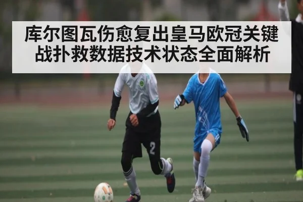 库尔图瓦伤愈复出皇马欧冠关键战扑救数据技术状态全面解析
