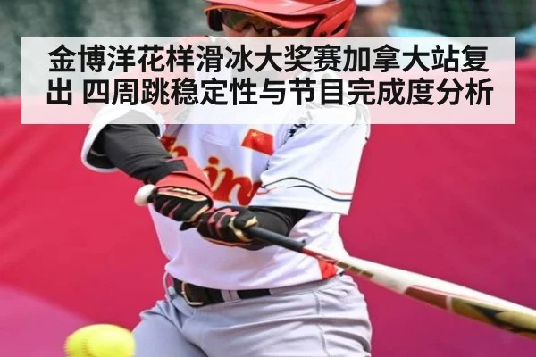 金博洋花样滑冰大奖赛加拿大站复出 四周跳稳定性与节目完成度分析